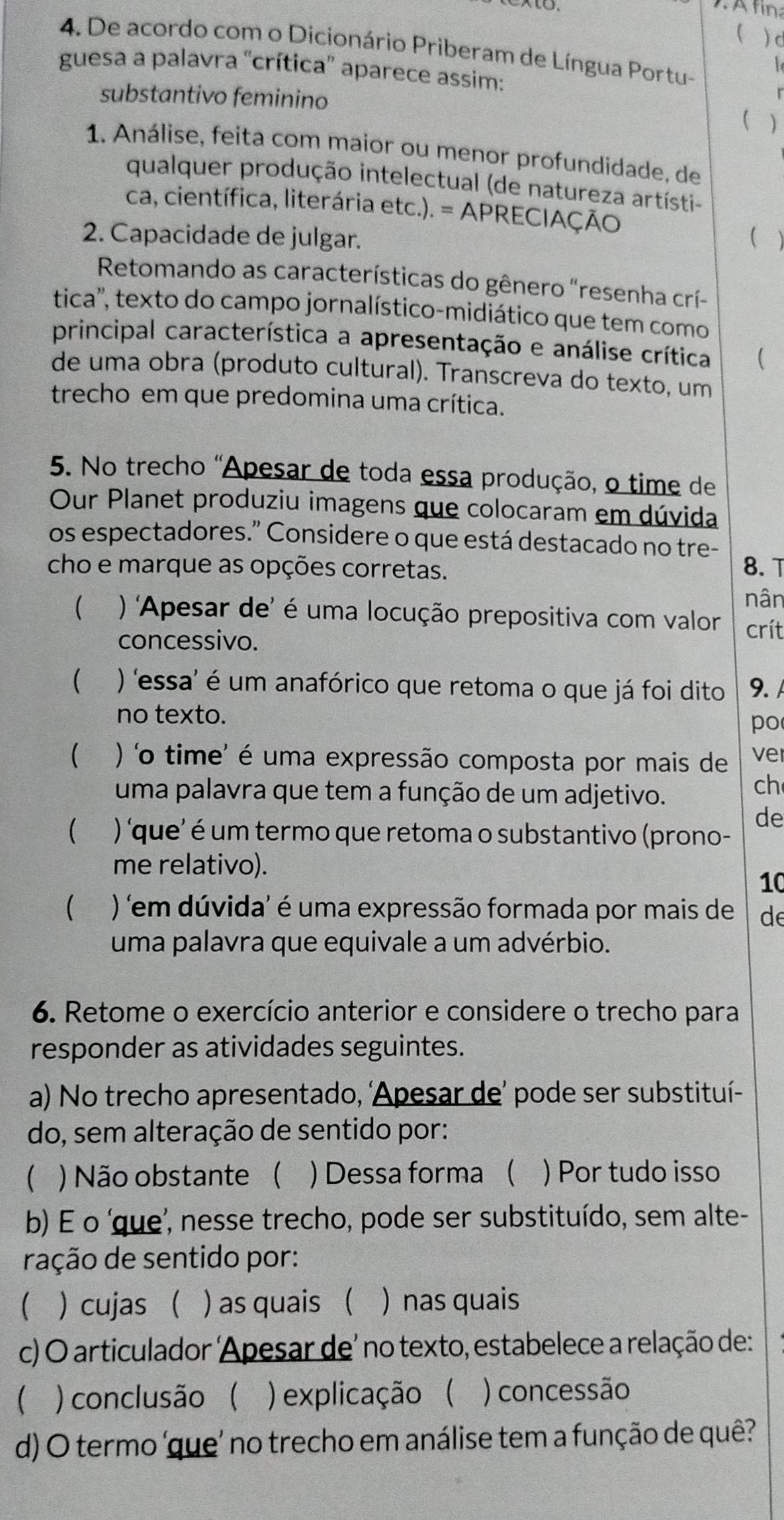 d
4. De acordo com o Dicionário Priberam de Língua Portu-
l
guesa a palavra 'crítica' aparece assim:
substantivo feminino

1. Análise, feita com maior ou menor profundidade, de
qualquer produção intelectual (de natureza artísti-
ca, científica, literária etc.). = APRECIAÇÃO
2. Capacidade de julgar. (
Retomando as características do gênero "resenha crí-
tica', texto do campo jornalístico-midiático que tem como
principal característica a apresentação e análise crítica (
de uma obra (produto cultural). Transcreva do texto, um
trecho em que predomina uma crítica.
5. No trecho "Apesar de toda essa produção, o time de
Our Planet produziu imagens que colocaram em dúvida
os espectadores." Considere o que está destacado no tre-
cho e marque as opções corretas. 8. T
nân
 ) 'Apesar de' é uma locução prepositiva com valor crít
concessivo.
(  ) 'essa' é um anafórico que retoma o que já foi dito 9. 
no texto.
po
(  ) 'o time' é uma expressão composta por mais de ver
uma palavra que tem a função de um adjetivo.
ch
de
( ) 'que' é um termo que retoma o substantivo (prono-
me relativo).
10
( ) 'em dúvida' é uma expressão formada por mais de de
uma palavra que equivale a um advérbio.
6. Retome o exercício anterior e considere o trecho para
responder as atividades seguintes.
a) No trecho apresentado, ‘Apesar de’ pode ser substituí-
do, sem alteração de sentido por:
( ) Não obstante ( ) Dessa forma ( ) Por tudo isso
b) É o ‘que’, nesse trecho, pode ser substituído, sem alte-
ração de sentido por:
 cujas  ) as quais ( ) nas quais
c) O articulador  'Apesar de' no texto, estabelece a relação de:
)conclusão ( ) explicação ( ) concessão
d) O termo 'que' no trecho em análise tem a função de quê?