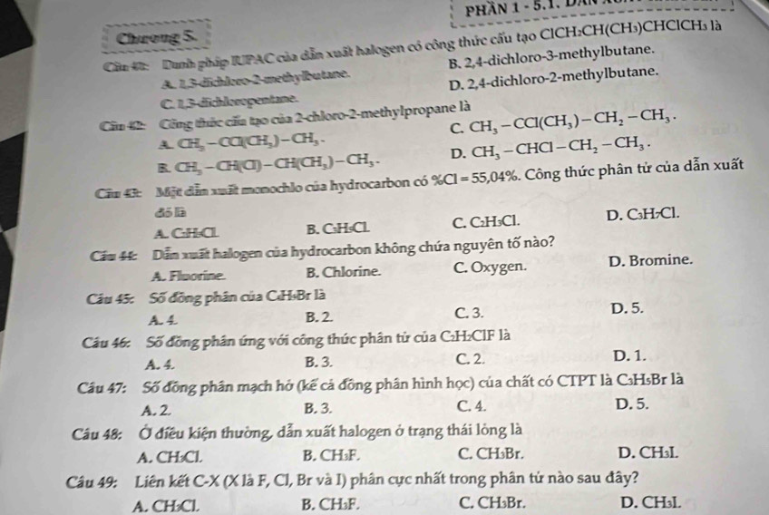 PHần 1 - 5.1. DâN
Chưong 5.
Cầu Đ:  Dunh pháp IUPAC của dẫn xuất halogen có công thức cấu tạo ClCH:CH(CH₃)CHClCH₃ là
A. 1,3-dchloro-2-methylbutane. B. 2,4-dichloro-3-methylbutane.
D. 2,4-dichloro-2-methylbutane.
C. 1,3-dichloropentane.
Cầu 42: Công thức cấa tạo của 2-chloro-2-methylpropane là CH_3-CCl(CH_3)-CH_2-CH_3.
C.
A CH_3-CO(CH_3)-CH_3.
B. CH_3-CH(CI)-CH(CH_3)-CH_3. D. CH_3-CHCl-CH_2-CH_3.
Cầu 43: Mặt dẫn xuất monochlo của hydrocarbon có % Cl=55,04% Công thức phân tử của dẫn xuất
đó là
A. C:H:Cl B. C₃H₅Cl. C. C₂H₃Cl. D. C₃H₇Cl.
Cầu 44: Dẫn xuất halogen của hydrocarbon không chứa nguyên tố nào?
A. Fluorine. B. Chlorine. C. Oxygen. D. Bromine.
Câu 45: Số đồng phân của C«H₃Br là
A. 4 B. 2. C. 3. D. 5.
Câu 46: Số đồng phân ứng với công thức phân tử của C₂H₂ClF là
A. 4. B. 3. C. 2. D. 1.
Câu 47: Số đồng phân mạch hở (kế cả đồng phân hình học) của chất có CTPT là C₃HsBr là
A. 2. B. 3. C. 4. D. 5.
Câu 48: Ở điều kiện thường, dẫn xuất halogen ở trạng thái lòng là
A. CH₃Cl. B. CH₃F. C. CH₃Br. D. CH₃I.
Câu 49: Liên kết C-X (X là F, Cl, Br và I) phân cực nhất trong phân tử nào sau đây?
A. CH₃Cl. B. CH₃F. C. CH₃Br. D. CH₃I.