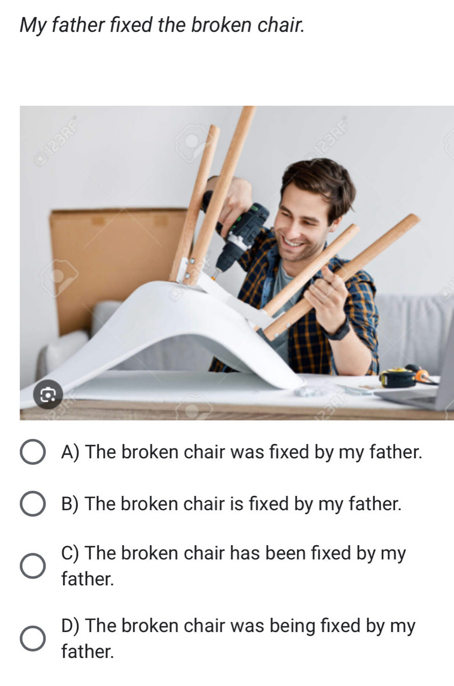 My father fixed the broken chair.
A) The broken chair was fixed by my father.
B) The broken chair is fixed by my father.
C) The broken chair has been fixed by my
father.
D) The broken chair was being fixed by my
father.