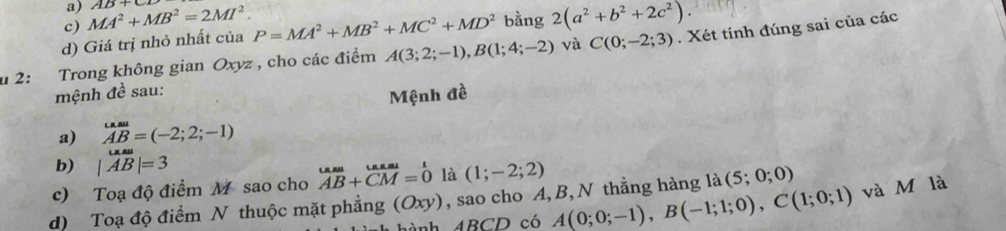 MA^2+MB^2=2MI^2. AB+C
d) Giá trị nhỏ nhất của P=MA^2+MB^2+MC^2+MD^2 bằng 2(a^2+b^2+2c^2). 
u 2: Trong không gian Oxyz , cho các điểm A(3;2;-1), B(1;4;-2) và C(0;-2;3). Xét tính đúng sai của các 
mệnh đề sau: 
Mệnh đề 
a) AB=(-2;2;-1)
b) |AB|=3
c) Toạ độ điểm M sao cho vector AB A+vector CM CMendarray beginarrayr L =0endarray  là (1;-2;2)
d) Toạ độ điểm N thuộc mặt phẳng (Oxy), sao cho A, B, N thẳng hàng là (5;0;0)
h ABCD có A(0;0;-1), B(-1;1;0), C(1;0;1) và M là