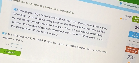 Paa ha me avides to ne 
Read the description of a proportional relationship 
Que 
Video ⑥ d lng bà 
Washington High School's head tennis coach, Ms. Racket, runs a tenns camp 
for middle school students every summer. The students bring their own lunches : 1
3g
but Ms. Racket provides them with snacks. There is a proportional relationshy Réasas 
the total number of snacks she buys, y. 
between the number of students who enroll in Ms. Racket's tennis camp, x, and rMV =
between x and y.
y=□
If 8 students enroll, Ms. Racket buys 56 snacks. Write the equation for the relationship 73 
tué aé 10
Submit