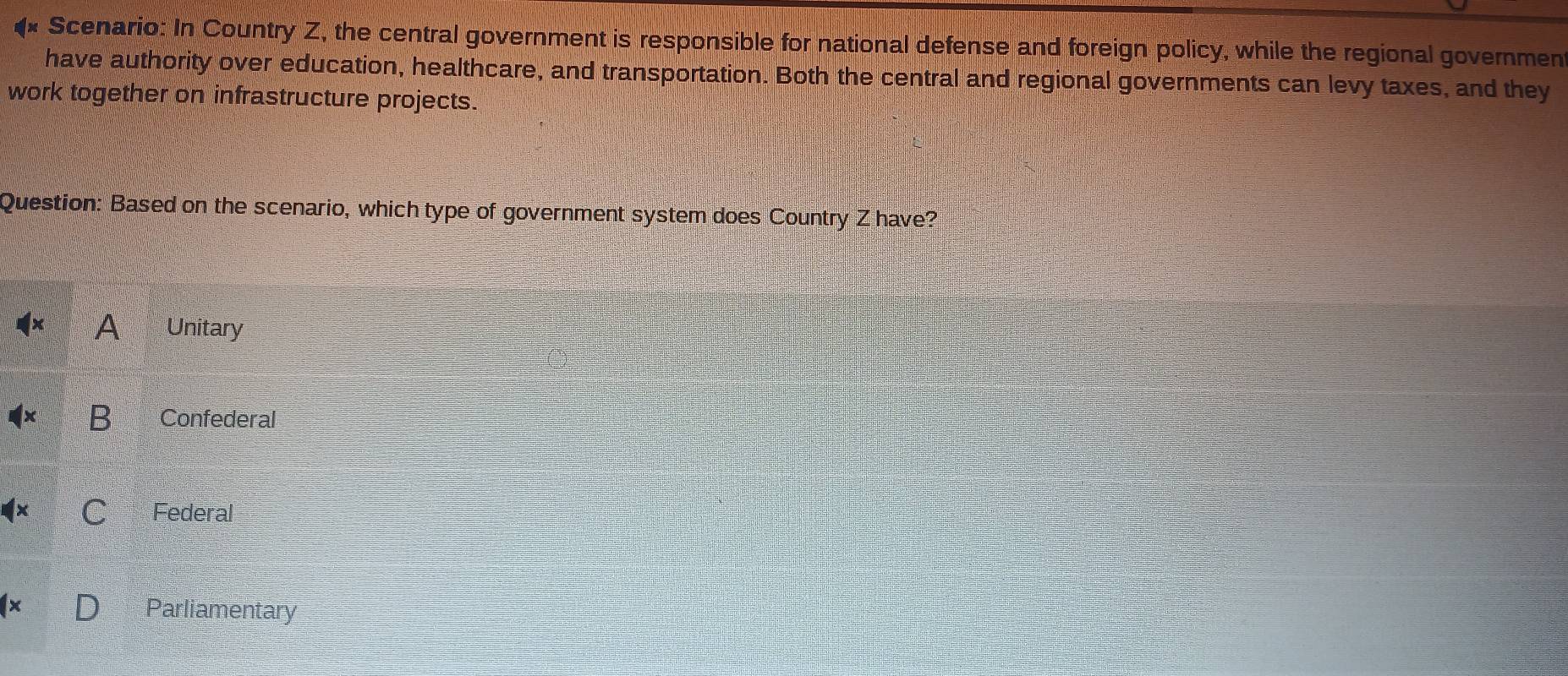 Scenario: In Country Z, the central government is responsible for national defense and foreign policy, while the regional governmen
have authority over education, healthcare, and transportation. Both the central and regional governments can levy taxes, and they
work together on infrastructure projects.
Question: Based on the scenario, which type of government system does Country Z have?
A Unitary
B Confederal
Federal
Parliamentary