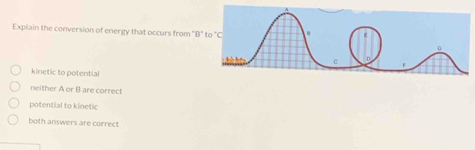 Explain the conversion of energy that occurs from "B"
kinetic to potential
neither A or B are correct
potential to kinetic
both answers are correct