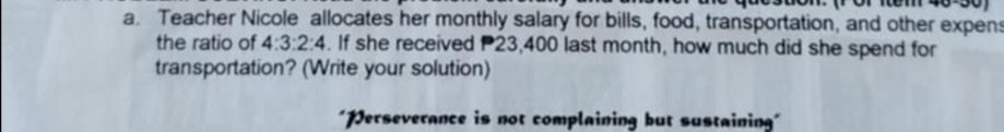 Teacher Nicole allocates her monthly salary for bills, food, transportation, and other expen 
the ratio of 4:3:2:4. If she received P23,400 last month, how much did she spend for 
transportation? (Write your solution) 
''erseverance is not complaining but sustaining''