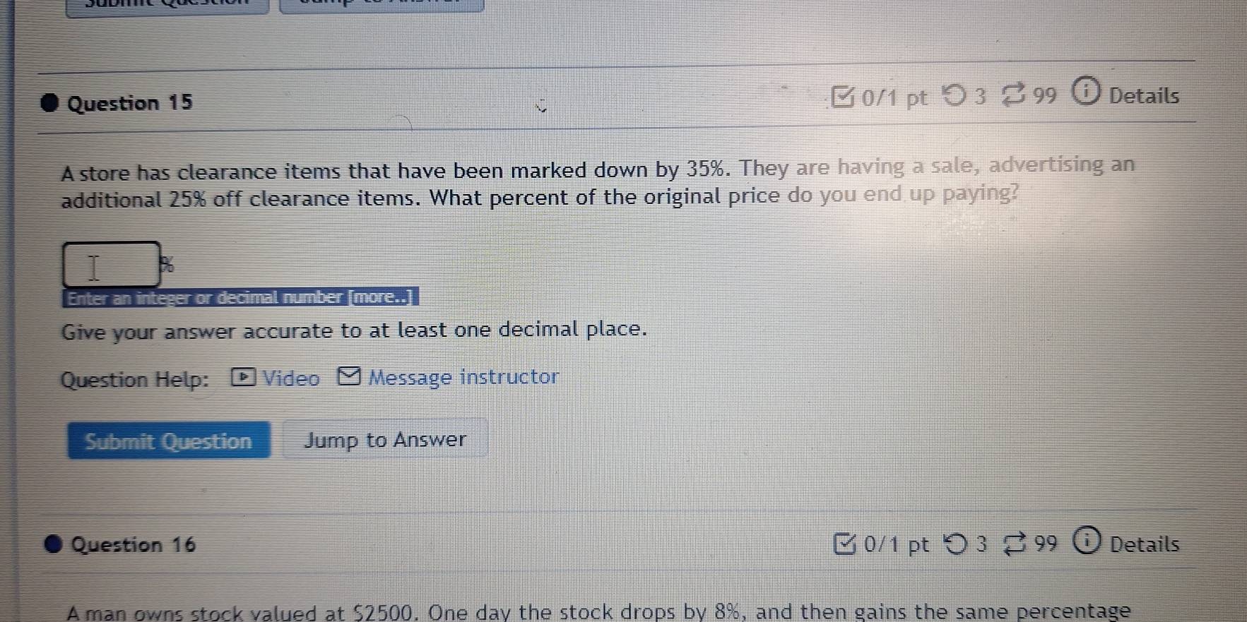 □0/1 pt 99 Details 
A store has clearance items that have been marked down by 35%. They are having a sale, advertising an 
additional 25% off clearance items. What percent of the original price do you end up paying? 
Enter an integer or decimal number [more..] 
Give your answer accurate to at least one decimal place. 
Question Help: Video Message instructor 
Submit Question Jump to Answer 
Question 16 □ 0/1 pt つ 3 ? 99 Details 
A man owns stock valued at $2500. One day the stock drops by 8%, and then gains the same percentage