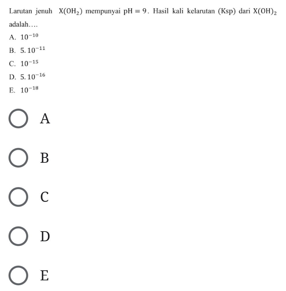 Larutan jenuh X(OH_2) mempunyai pH=9. Hasil kali kelarutan (Ksp) dari X(OH)_2
adalah…
A. 10^(-10)
B. 5.10^(-11)
C. 10^(-15)
D. 5.10^(-16)
E. 10^(-18)
A
B
C
D
E