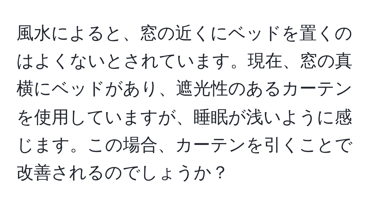 風水によると、窓の近くにベッドを置くのはよくないとされています。現在、窓の真横にベッドがあり、遮光性のあるカーテンを使用していますが、睡眠が浅いように感じます。この場合、カーテンを引くことで改善されるのでしょうか？