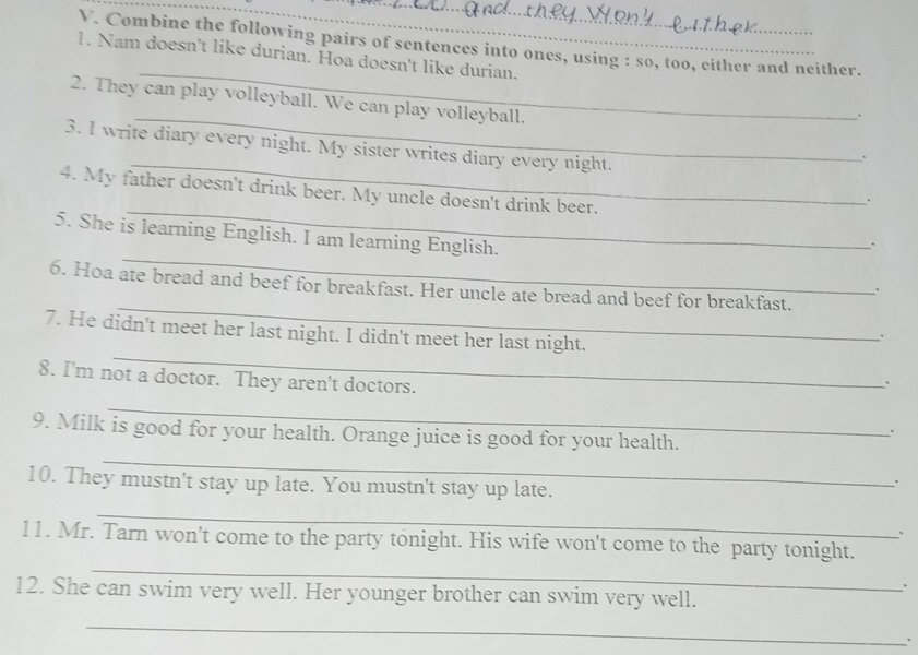 Combine the following pairs of sentences into ones, using : so, too, either and neither. 
_ 
1. Nam doesn't like durian. Hoa doesn't like durian. 
2. They can play volleyball. We can play volleyball. 
_. 
_ 
3. I write diary every night. My sister writes diary every night. 
、 
_ 
4. My father doesn't drink beer. My uncle doesn't drink beer. 
. 
5. She is learning English. I am learning English. 
. 
_ 
6. Hoa ate bread and beef for breakfast. Her uncle ate bread and beef for breakfast. 
. 
_ 
7. He didn't meet her last night. I didn't meet her last night. 
. 
_ 
8. I'm not a doctor. They aren't doctors. 
_ 
_ 
9. Milk is good for your health. Orange juice is good for your health. 
10. They mustn't stay up late. You mustn't stay up late. 
. 
_ 
. 
_ 
11. Mr. Tarn won't come to the party tonight. His wife won't come to the party tonight. 
` 
12. She can swim very well. Her younger brother can swim very well. 
_ 
、