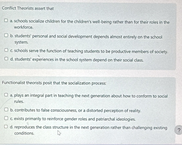 Conflict Theorists assert that
a. schools socialize children for the children's well-being rather than for their roles in the
workforce.
b. students' personal and social development depends almost entirely on the school
system.
c. schools serve the function of teaching students to be productive members of society.
d. students' experiences in the school system depend on their social class.
Functionalist theorists posit that the socialization process:
a, plays an integral part in teaching the next generation about how to conform to social
rules.
b. contributes to false consciousness, or a distorted perception of reality.
c. exists primarily to reinforce gender roles and patriarchal ideologies.
d, reproduces the class structure in the next generation rather than challenging existing ?
conditions.
