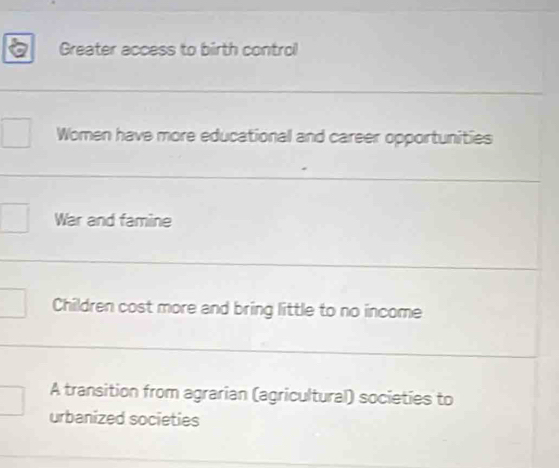 Greater access to birth control
Women have more educational and career opportunities
War and famine
Children cost more and bring little to no income
A transition from agrarian (agricultural) societies to
urbanized societies