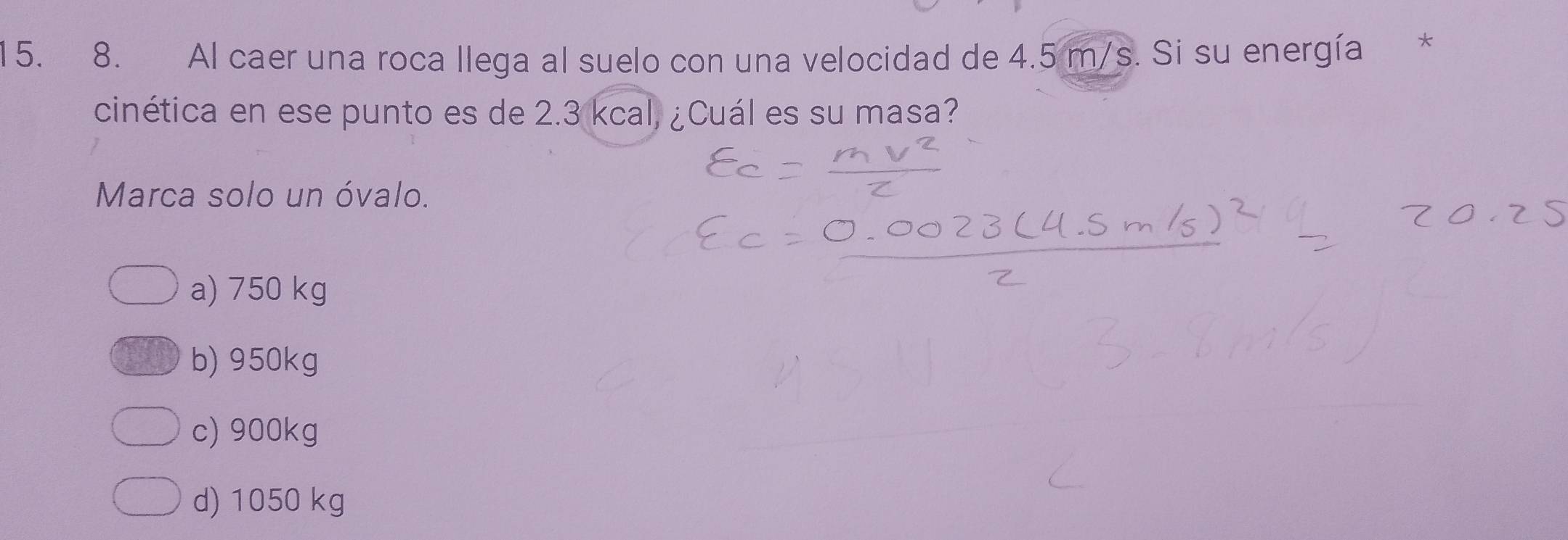 Al caer una roca llega al suelo con una velocidad de 4.5 m/s. Si su energía *
cinética en ese punto es de 2.3 kcal, ¿Cuál es su masa?
Marca solo un óvalo.
a) 750 kg
b) 950kg
c) 900kg
d) 1050 kg