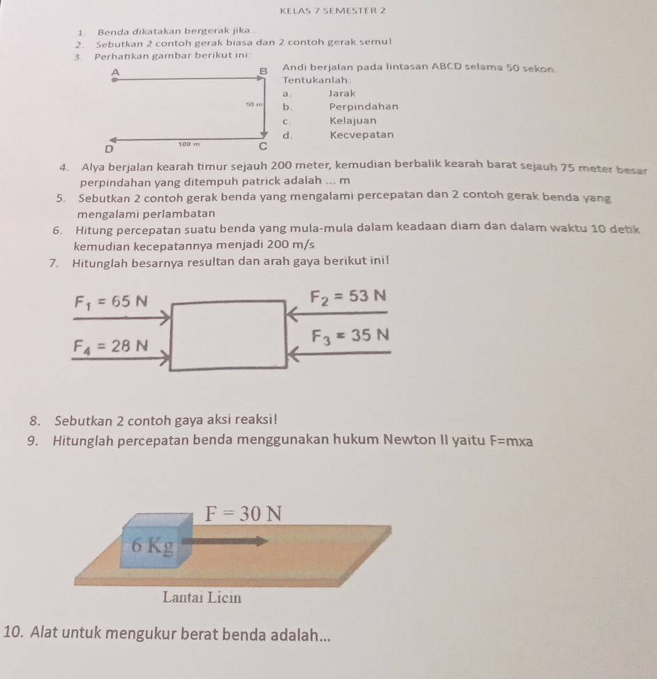 KELAS 7 SEMESTER 2
1. Benda dikatakan bergerak jika.
2. Sebutkan 2 contoh gerak biasa dan 2 contoh gerak semu!
3. Perhatikan gambar berikut ini:
Andi berjalan pada lintasan ABCD selama 50 sekon.
Tentukanlah:
a. Jarak
b. Perpindahan
C . Kelajuan
d. Kecvepatan
4. Alya berjalan kearah timur sejauh 200 meter, kemudian berbalik kearah barat sejauh 75 meter besar
perpindahan yang ditempuh patrick adalah ... m
5. Sebutkan 2 contoh gerak benda yang mengalami percepatan dan 2 contoh gerak benda yang
mengalami perlambatan
6. Hitung percepatan suatu benda yang mula-mula dalam keadaan diam dan dalam waktu 10 detik
kemudian kecepatannya menjadi 200 m/s
7. Hitunglah besarnya resultan dan arah gaya berikut ini!
F_1=65N
F_2=53N
F_4=28N
F_3=35N
8. Sebutkan 2 contoh gaya aksi reaksi!
9. Hitunglah percepatan benda menggunakan hukum Newton II yaitu F= mxa
10. Alat untuk mengukur berat benda adalah...