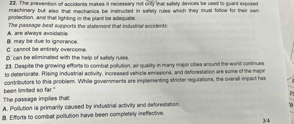 The prevention of accidents makes it necessary not only that safety devices be used to guard exposed
machinery but also that mechanics be instructed in safety rules which they must follow for their own
protection, and that lighting in the plant be adequate.
The passage best supports the statement that industrial accidents:
A. are always avoidable
B. may be due to ignorance.
C. cannot be entirely overcome.
D. can be eliminated with the help of safety rules.
23. Despite the growing efforts to combat pollution, air quality in many major cities around the world continues
to deteriorate. Rising industrial activity, increased vehicle emissions, and deforestation are some of the major
contributors to this problem. While governments are implementing stricter regulations, the overall impact has 1
been limited so far."
19
The passage implies that:
A. Pollution is primarily caused by industrial activity and deforestation.
'o
B. Efforts to combat pollution have been completely ineffective.
3/4