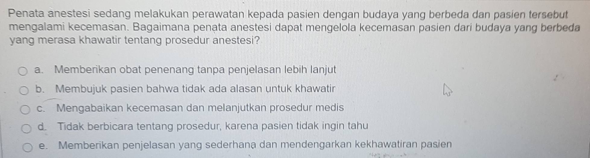 Penata anestesi sedang melakukan perawatan kepada pasien dengan budaya yang berbeda dan pasien tersebut
mengalami kecemasan. Bagaimana penata anestesi dapat mengelola kecemasan pasien dari budaya yang berbeda
yang merasa khawatir tentang prosedur anestesi?
a. Memberikan obat penenang tanpa penjelasan lebih lanjut
b. Membujuk pasien bahwa tidak ada alasan untuk khawatir
c. Mengabaikan kecemasan dan melanjutkan prosedur medis
d. Tidak berbicara tentang prosedur, karena pasien tidak ingin tahu
e. Memberikan penjelasan yang sederhana dan mendengarkan kekhawatiran pasien