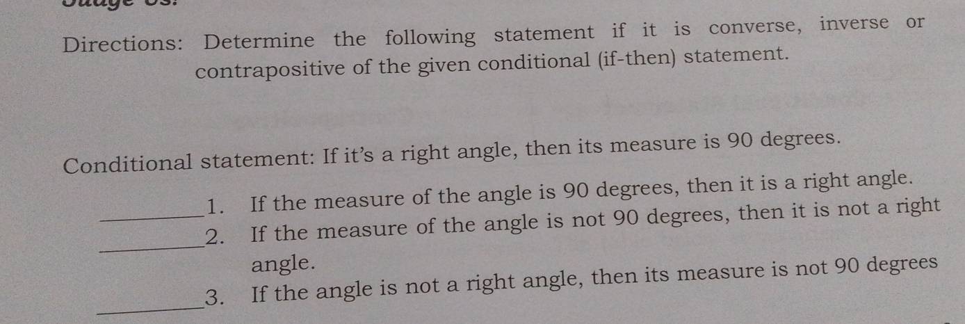 caaye 
Directions: Determine the following statement if it is converse, inverse or 
contrapositive of the given conditional (if-then) statement. 
Conditional statement: If it’s a right angle, then its measure is 90 degrees. 
1. If the measure of the angle is 90 degrees, then it is a right angle. 
_ 
_2. If the measure of the angle is not 90 degrees, then it is not a right 
angle. 
_ 
3. If the angle is not a right angle, then its measure is not 90 degrees