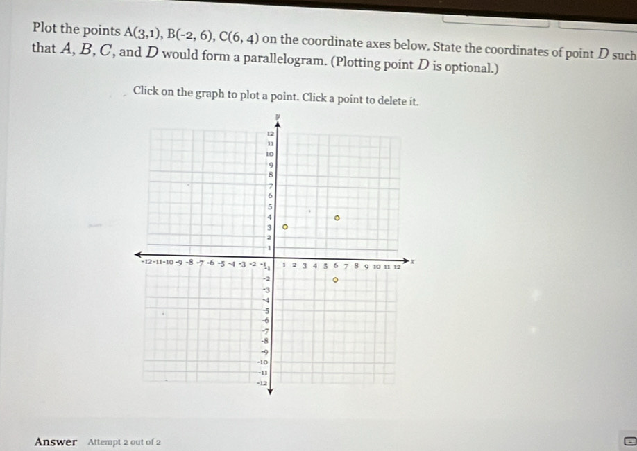 Plot the points A(3,1), B(-2,6), C(6,4) on the coordinate axes below. State the coordinates of point D such 
that A, B, C, and D would form a parallelogram. (Plotting point D is optional.) 
Click on the graph to plot a point. Click a point to delete it. 
Answer Attempt 2 out of 2