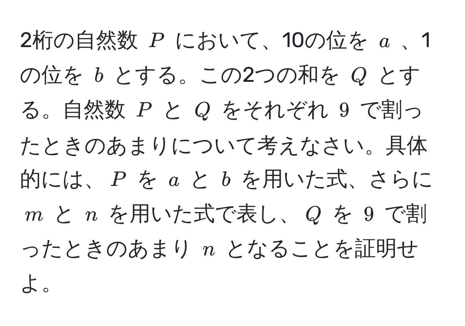 2桁の自然数 ( P ) において、10の位を ( a ) 、1の位を ( b ) とする。この2つの和を ( Q ) とする。自然数 ( P ) と ( Q ) をそれぞれ ( 9 ) で割ったときのあまりについて考えなさい。具体的には、( P ) を ( a ) と ( b ) を用いた式、さらに ( m ) と ( n ) を用いた式で表し、( Q ) を ( 9 ) で割ったときのあまり ( n ) となることを証明せよ。