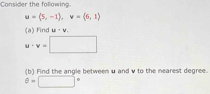 Consider the following.
u=langle 5,-1rangle , v=langle 6,1rangle
(a) Find u· v.
u· v=□
(b) Find the angle between u and v to the nearest degree.
θ =□°