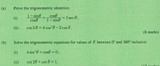 Prove the trigonometric identities: 
(i)  (1-sin θ )/cos θ  + cos θ /1-sin θ  =2sec θ : 
(ii) cos 3θ =4cos^3θ -3cos θ. 
(8 marks) 
(b) Solve the trigonometric equations for values of θ between 0° and 360° inclusive: 
(i) 4sin^2θ +cos θ =0 : 
(ii) cot 2θ +cot θ =1.