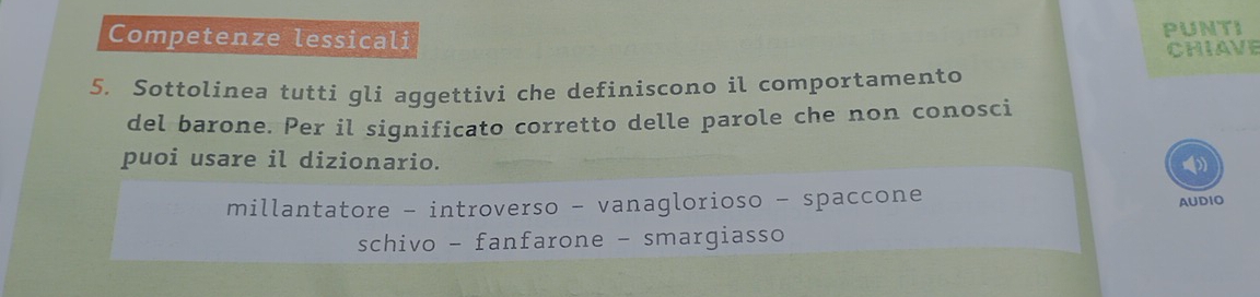 Competenze lessicali
PUNTI
CHIAVE
5. Sottolinea tutti gli aggettivi che definiscono il comportamento
del barone. Per il significato corretto delle parole che non conosci
puoi usare il dizionario.
()
millantatore - introverso - vanaglorioso - spaccone
AUDIO
schivo - fanfarone - smargiasso