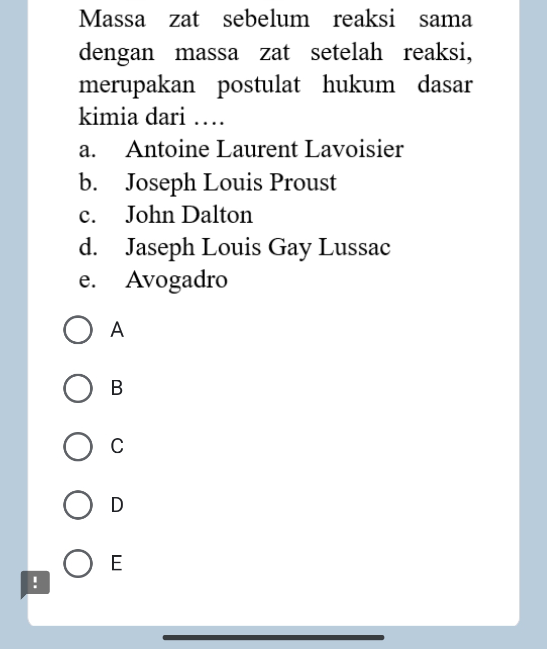 Massa zat sebelum reaksi sama
dengan massa zat setelah reaksi,
merupakan postulat hukum dasar
kimia dari …
a. Antoine Laurent Lavoisier
b. Joseph Louis Proust
c. John Dalton
d. Jaseph Louis Gay Lussac
e. Avogadro
A
B
C
D
E
!