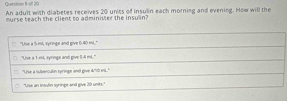 An adult with diabetes receives 20 units of insulin each morning and evening. How will the
nurse teach the client to administer the insulin?
"Use a 5-mL syringe and give 0.40 mL."
“Use a 1-mL syringe and give 0.4 mL.”
“Use a tuberculin syringe and give 4/10 mL.”
“Use an insulin syringe and give 20 units.”