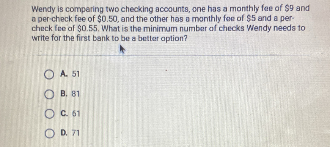 Wendy is comparing two checking accounts, one has a monthly fee of $9 and
a per-check fee of $0.50, and the other has a monthly fee of $5 and a per-
check fee of $0.55. What is the minimum number of checks Wendy needs to
write for the first bank to be a better option?
A. 51
B. 81
C. 61
D. 71