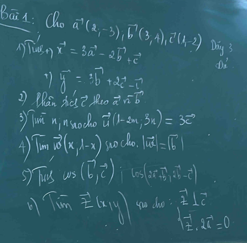 Bāin: Qho vector a(2,-3), vector b(3,4), vector c(1,-2) Day 3 
1 
Tust) x^(-1)=3vector a-2vector b+vector c
+ y^(-1)=3b^((-2vector c)^(-1))
Dd 
2) Phan zhos? theo vector an-vector b
3 Tui ninsodo vector u(1-2m,3n)=3vector c
4) Tim(x,lambda -x soo cho. |vector uc|=|vector b|
5) Tus cos (vector b,vector c):cos (5vector a-vector b,vector b-vector c)
6 Timvector E(x,y) go doo: overset -12⊥^7_C
sqrt(z)· 2vector x=0