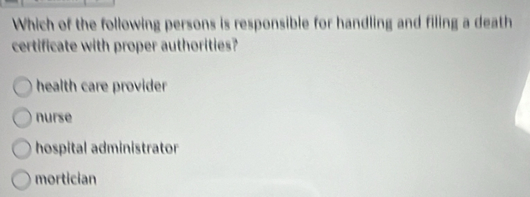 Which of the following persons is responsible for handling and filing a death
certificate with proper authorities?
health care provider
nurse
hospital administrator
mortician