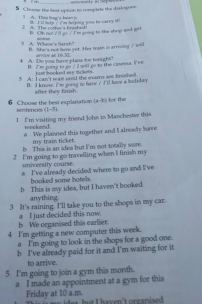 Im_
university in Septem be
5 Choose the best option to complete the dialogues.
5 1 A: This bag’s heavy.
B: I'll help / I'm helping you to carry it!
2 A: The coffee’s finished!
B: Oh no! I’ll go / I'm going to the shop and get
some.
3 A: Where’s Sarah?
B: She’s not here yet. Her train is arriving / will
arrive at 16.32.
4 A: Do you have plans for tonight?
B: I’m going to go / I will go to the cinema. I’ve
just booked my tickets.
5 A: I can’t wait until the exams are finished.
B: I know. I’m going to have / I’ll have a holiday
after they finish.
6 Choose the best explanation (a-b) for the
sentences (1-5).
1 I’m visiting my friend John in Manchester this
weekend.
a We planned this together and I already have
my train ticket.
b This is an idea but I’m not totally sure.
2 I’m going to go travelling when I finish my
university course.
a I’ve already decided where to go and I’ve
booked some hotels.
b This is my idea, but I haven’t booked
anything.
3 It’s raining. I’ll take you to the shops in my car.
a I just decided this now.
b We organised this earlier.
4 I'm getting a new computer this week.
a I'm going to look in the shops for a good one.
b I’ve already paid for it and I’m waiting for it
to arrive.
5 I'm going to join a gym this month.
a I made an appointment at a gym for this
Friday at 10 a.m.
m y i e a but I haven't organised