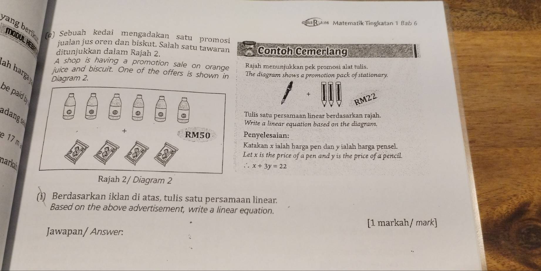 Matematik Tingkatan 1 Bab 6 
yang beriko (@) Sebuah kedai mengadakan satu promosi 
MODUL HERR 
jualan jus oren dan biskut. Salah satu tawaran Contoh Cemerlang 
ditunjukkan dalam Rajah 2. 
A shop is having a promotion sale on orange Rajah menunjukkan pek promosi alat tulis. 
ah harga Diagram 2. 
juice and biscuit. One of the offers is shown in The diagram shows a promotion pack of stationary 
be paid b. 
+
RM22
Tulis satu persamaan linear berdasarkan rajah. 
adang se 
Write a linear equation based on the diagram. 
Penyelesaian: 
e 17 m
Katakan x ialah harga pen dan y ialah harga pensel. 
Let x is the price of a pen and y is the price of a pencil. 
narkah 
、 . x+3y=22
Rajah 2/ Diagram 2 
(1) Berdasarkan iklan di atas, tulis satu persamaan linear. 
Based on the above advertisement, write a linear equation. 
[1 markah/ mark] 
Jawapan/ Answer: