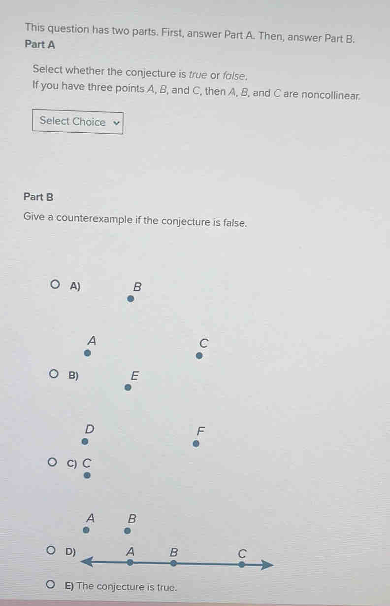 This question has two parts. First, answer Part A. Then, answer Part B.
Part A
Select whether the conjecture is true or false.
If you have three points A, B, and C, then A, B, and C are noncollinear.
Select Choice
Part B
Give a counterexample if the conjecture is false.
A) B
A
C
B) E
D
F
C) C
A B
E) The conjecture is true.