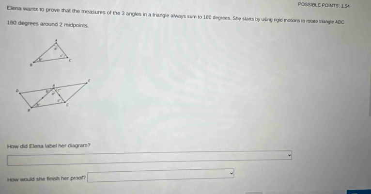 POSSIBLE POINTS: 1.54
Elena wants to prove that the measures of the 3 angles in a triangle always sum to 180 degrees. She starts by using rigid motions to rotate triangle ABC
180 degrees around 2 midpoints.
A
sigma
c°
7c c
How did Elena label her diagram?
How would she finish her proof? □