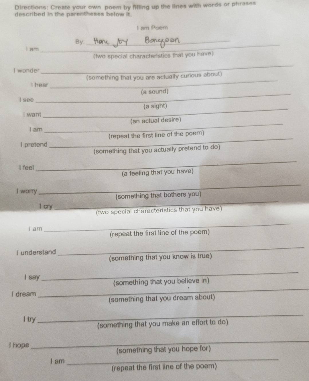 Directions: Create your own poem by filling up the lines with words or phrases 
described in the parentheses below it. 
I am Poem 
_ 
_ 
By: 
I am 
(two special characteristics that you have) 
I wonder 
_ 
(something that you are actually curious about) 
I hear 
_ 
_(a sound) 
I see 
(a sight) 
I want 
_ 
(an actual desire) 
I am_ 
__ 
_ 
(repeat the first line of the poem) 
I pretend 
(something that you actually pretend to do) 
I feel 
_ 
(a feeling that you have) 
I worry 
_ 
(something that bothers you) 
l cry_ 
_ 
(two special characteristics that you have) 
I am 
_ 
(repeat the first line of the poem) 
I understand 
_ 
(something that you know is true) 
I say_ 
_ 
(something that you believe in) 
I dream 
_ 
_ 
(something that you dream about) 
I try 
_ 
(something that you make an effort to do) 
 hope_ 
_ 
(something that you hope for) 
I am_ 
_ 
(repeat the first line of the poem)