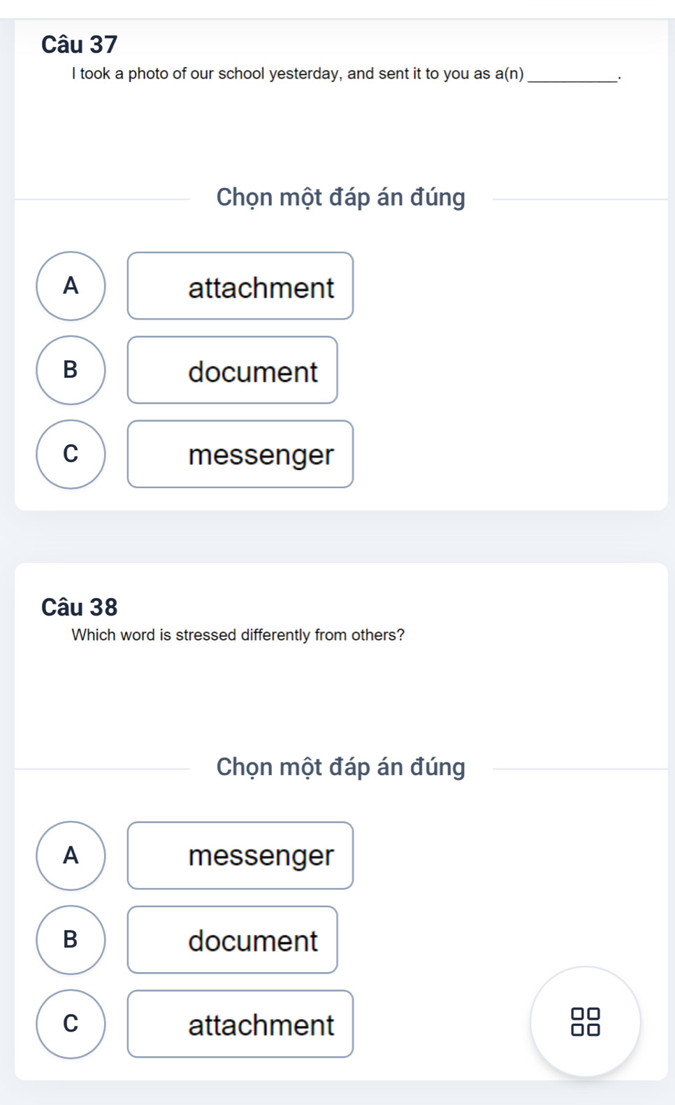 took a photo of our school yesterday, and sent it to you as a a(n) _
Chọn một đáp án đúng
A attachment
B document
C messenger
Câu 38
Which word is stressed differently from others?
Chọn một đáp án đúng
A messenger
B document
C attachment