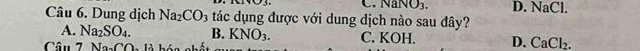 .NaNO_3. D. NaCl.
Câu 6. Dung dịch Na_2CO_3 tác dụng được với dung dịch nào sau đây?
A. Na_2SO_4. B. KNO_3. C. KOH. D. CaCl_2. 
Câu 7 Na_2CO_2 : l à hóa nhố