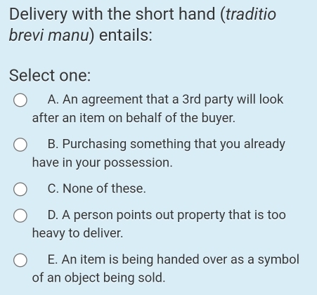 Delivery with the short hand (traditio
brevi manu) entails:
Select one:
A. An agreement that a 3rd party will look
after an item on behalf of the buyer.
B. Purchasing something that you already
have in your possession.
C. None of these.
D. A person points out property that is too
heavy to deliver.
E. An item is being handed over as a symbol
of an object being sold.