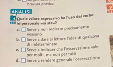 bravura poetica
9
ANALISI
d Quale valore espressivo ha l'uso del verbo
impersonale «si sta»?
a. Serve a non indicare precisamente
nessuno
b, Serve a dare al lettore l’idea di qualcosa
di indeterminato
c. Serve a indicare che l'osservazione vale
per molti, ma non per tutti
d. □ Serve a rendere generale l’osservazione