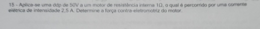 Aplica-se uma ddp de 50V a um motor de resistência interna 1Ω, o qual é percorrido por uma corrente 
elétrica de intensidade 2,5 A. Determine a força contra-eletromotriz do motor.