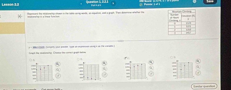 Lesson 2.2 Question 1, 2.2.1 Part 4 of 4 HW Score: 11 674,0 7 6r6 pae Save
④ Points: 1 of 1
Represent the relationship shown in the table using words, an equation, and a graph. Then determine whether the 
relationship is a linear function.
y=Mx+1123 (Simplify your answer Type an expression using x as the vanable.)
Graph the relationship. Choose the correct graph below
C.
D.
A.
B.
▲ y
▲ y
& 1500 1530 1200
1500 A
1500 900
1200 1200 900 1200 900
900 600
600 600 0∞ 300
300 300
t more heln Similar question