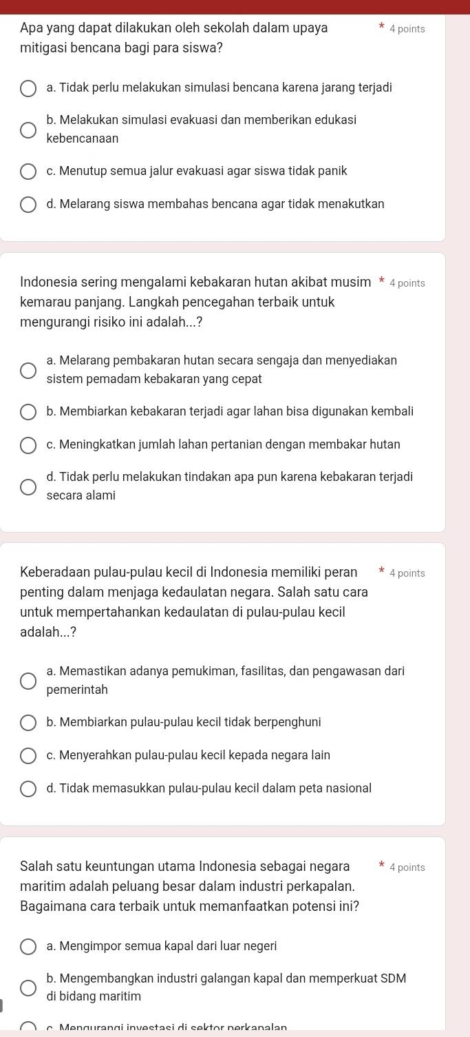 Apa yang dapat dilakukan oleh sekolah dalam upaya 4 points
mitigasi bencana bagi para siswa?
a. Tidak perlu melakukan simulasi bencana karena jarang terjadi
b. Melakukan simulasi evakuasi dan memberikan edukasi
kebencanaan
c. Menutup semua jalur evakuasi agar siswa tidak panik
d. Melarang siswa membahas bencana agar tidak menakutkan
Indonesia sering mengalami kebakaran hutan akibat musim * 4 points
kemarau panjang. Langkah pencegahan terbaik untuk
mengurangi risiko ini adalah...?
a. Melarang pembakaran hutan secara sengaja dan menyediakan
sistem pemadam kebakaran yang cepat
b. Membiarkan kebakaran terjadi agar lahan bisa digunakan kembali
c. Meningkatkan jumlah lahan pertanian dengan membakar hutan
d. Tidak perlu melakukan tindakan apa pun karena kebakaran terjadi
secara alami
Keberadaan pulau-pulau kecil di Indonesia memiliki peran 4 points
penting dalam menjaga kedaulatan negara. Salah satu cara
untuk mempertahankan kedaulatan di pulau-pulau kecil
adalah...?
a. Memastikan adanya pemukiman, fasilitas, dan pengawasan dari
pemerintah
b. Membiarkan pulau-pulau kecil tidak berpenghuni
c. Menyerahkan pulau-pulau kecil kepada negara lain
d. Tidak memasukkan pulau-pulau kecil dalam peta nasional
Salah satu keuntungan utama Indonesia sebagai negara * 4 points
maritim adalah peluang besar dalam industri perkapalan.
Bagaimana cara terbaik untuk memanfaatkan potensi ini?
a. Mengimpor semua kapal dari luar negeri
b. Mengembangkan industri galangan kapal dan memperkuat SDM
di bidang maritim