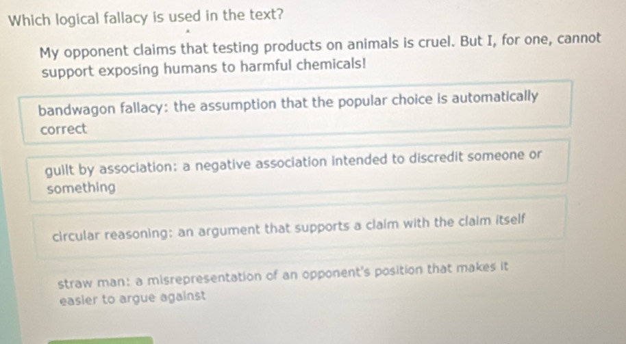 Which logical fallacy is used in the text?
My opponent claims that testing products on animals is cruel. But I, for one, cannot
support exposing humans to harmful chemicals!
bandwagon fallacy: the assumption that the popular choice is automatically
correct
guilt by association: a negative association intended to discredit someone or
something
circular reasoning: an argument that supports a claim with the claim itself
straw man: a misrepresentation of an opponent's position that makes it
easier to argue against