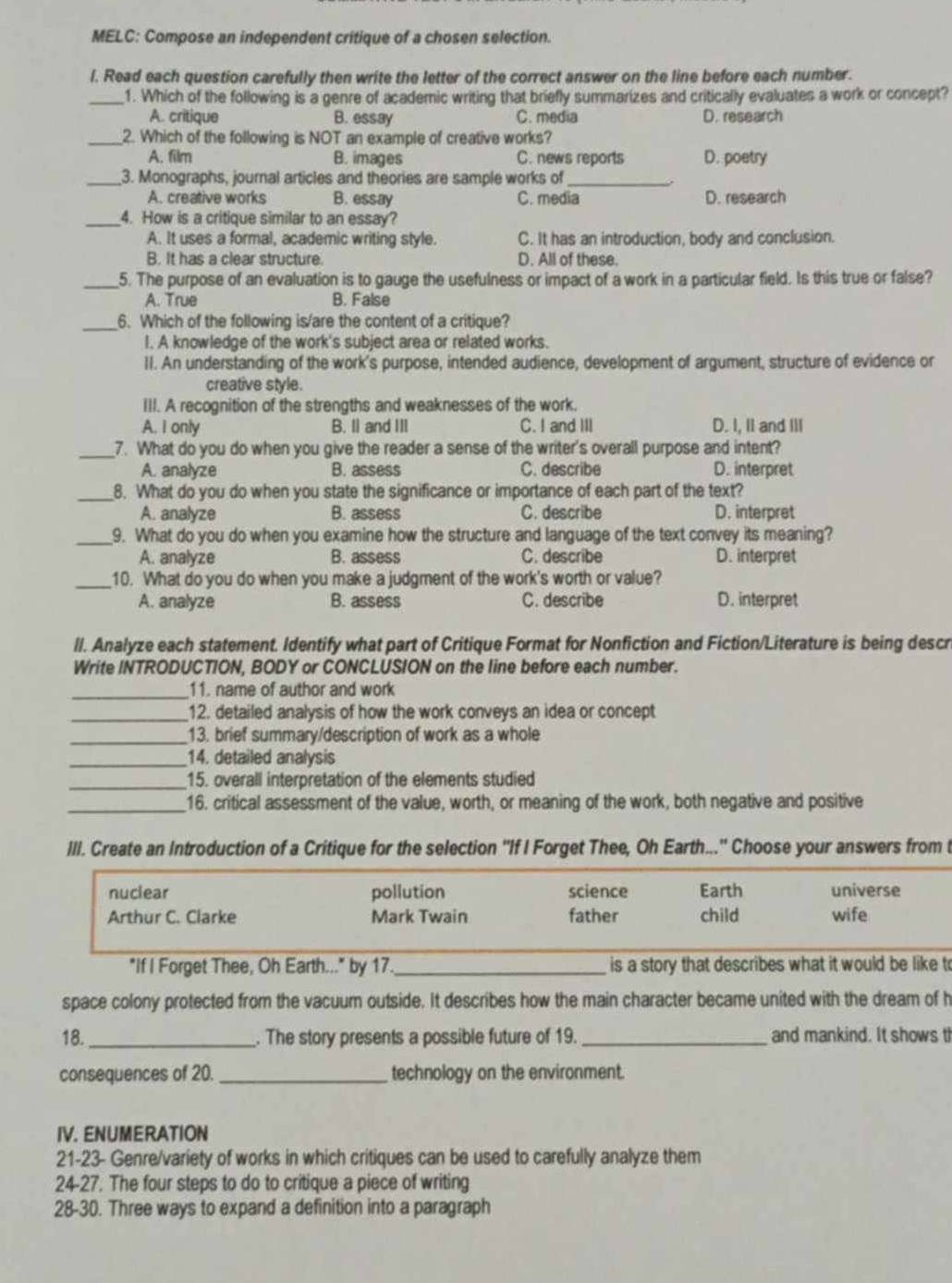 MELC: Compose an independent critique of a chosen selection.
l. Read each question carefully then write the letter of the correct answer on the line before each number.
_1. Which of the following is a genre of academic writing that briefly summarizes and critically evaluates a work or concept?
A. critique B. essay C. media D. research
_2. Which of the following is NOT an example of creative works?
A. film B. images C. news reports D. poetry
_3. Monographs, journal articles and theories are sample works of_
A. creative works B. essay C. media D. research
_4. How is a critique similar to an essay?
A. It uses a formal, academic writing style. C. It has an introduction, body and conclusion.
B. It has a clear structure D. All of these.
_5. The purpose of an evaluation is to gauge the usefulness or impact of a work in a particular field. Is this true or false?
A. True B. False
_6. Which of the following is/are the content of a critique?
I. A knowledge of the work's subject area or related works.
II. An understanding of the work's purpose, intended audience, development of argument, structure of evidence or
creative style.
III. A recognition of the strengths and weaknesses of the work.
A. I only B. Il and III C. I and III D. I, II and III
_7. What do you do when you give the reader a sense of the writer's overall purpose and intent?
A. analyze B. assess C. describe D. interpret
_8. What do you do when you state the significance or importance of each part of the text?
A. analyze B. assess C. describe D. interpret
_9. What do you do when you examine how the structure and language of the text convey its meaning?
A. analyze B. assess C. describe D. interpret
_10. What do you do when you make a judgment of the work's worth or value?
A. analyze B. assess C. describe D. interpret
ll. Analyze each statement. Identify what part of Critique Format for Nonfiction and Fiction/Literature is being descr
Write INTRODUCTION, BODY or CONCLUSION on the line before each number.
_11. name of author and work
_12. detailed analysis of how the work conveys an idea or concept
_13. brief summary/description of work as a whole
_14. detailed analysis
_15. overall interpretation of the elements studied
_16. critical assessment of the value, worth, or meaning of the work, both negative and positive
III. Create an Introduction of a Critique for the selection 'If I Forget Thee, Oh Earth...'' Choose your answers from t
nuclear pollution science Earth universe
Arthur C. Clarke Mark Twain father child wife
"If I Forget Thee, Oh Earth..." by 17_  is a story that describes what it would be like to
space colony protected from the vacuum outside. It describes how the main character became united with the dream of h
18. _. The story presents a possible future of 19. _and mankind. It shows t
consequences of 20. _technology on the environment.
IV. ENUMERATION
21-23- Genre/variety of works in which critiques can be used to carefully analyze them
24-27. The four steps to do to critique a piece of writing
28-30. Three ways to expand a definition into a paragraph