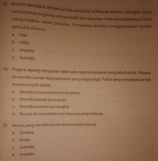 Kondisi penduduk dengan jumlah penduduk terbanyak didunia, Sebagian besar
penduduknya tergolong usia produktif dan mayoritas mata pencahariannya masih
mengandalkan sektor pertanian. Pernyataan tersebut menggambarkan kondisi
penduduk di benua...
a. Asia
b. Afrika
c. Amerika
d. Australia
19. Negara Jepang merupakan salah satu negara kepulauan yang ada di dunia. Negara
ini memiliki sumber daya perikanan yang sangat tinggi. Faktor yang menyebabkan hal
tersebut terjadi adalah...
a. Berada di zona pertemuan lempeng
b. Memiliki banyak gunung api
c. Memiliki perairan laut dangkal
d. Berada di zona pertemuan dua arus yang berbeda
20. Benua yang memiliki ukuran terkecil adalah benua…
a. Amerika
b. Eropa
c. Australia
d. Antartika