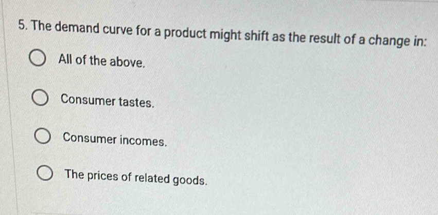 The demand curve for a product might shift as the result of a change in:
All of the above.
Consumer tastes.
Consumer incomes.
The prices of related goods.