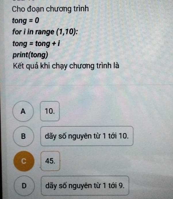 Cho đoạn chương trình
tong=0
for i in range (1,10)
tong=tong+i
print(tong)
Kết quả khi chạy chương trình là
A 10.
B dãy số nguyên từ 1 tới 10.
C 45.
D dãy số nguyên từ 1 tới 9.