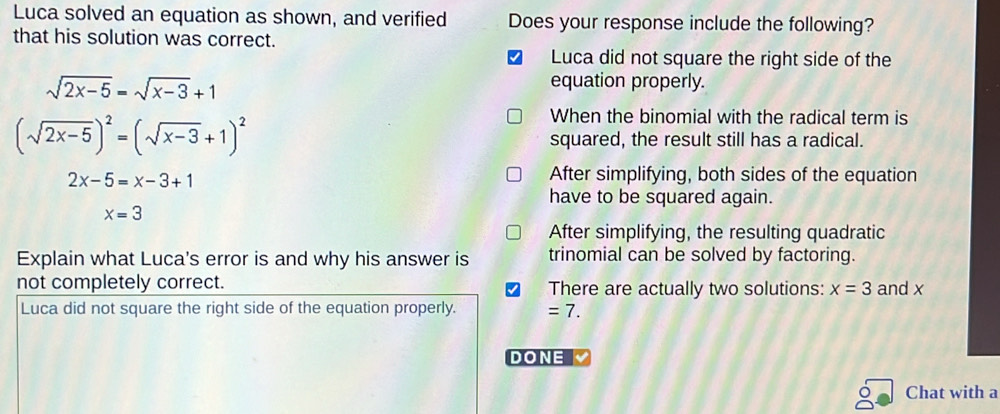 Luca solved an equation as shown, and verified Does your response include the following?
that his solution was correct.
Luca did not square the right side of the
sqrt(2x-5)=sqrt(x-3)+1
equation properly.
(sqrt(2x-5))^2=(sqrt(x-3)+1)^2
When the binomial with the radical term is
squared, the result still has a radical.
2x-5=x-3+1
After simplifying, both sides of the equation
have to be squared again.
x=3
After simplifying, the resulting quadratic
Explain what Luca's error is and why his answer is trinomial can be solved by factoring.
not completely correct. There are actually two solutions: x=3 and x
Luca did not square the right side of the equation properly. =7. 
DONE
Chat with a