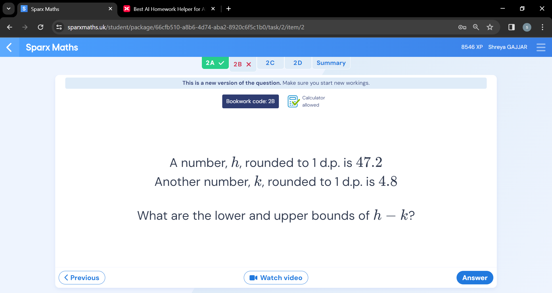 Sparx Maths Best Al Homework Helper for A 
sparxmaths.uk/student/package/66cfb510-a8b6-4d74-aba2-8920c6f5c1b0/task/2/item/2 
Sparx Maths 8546 XP Shreya GAJJAR 
2A 2B* 2C 2D Summary 
This is a new version of the question. Make sure you start new workings. 
Bookwork code: 2B Calculator 
allowed 
A number, h, rounded to 1 d. p. is 47.2
Another number, k, rounded to 1 d.p. is 4.8
What are the lower and upper bounds of h-k ?