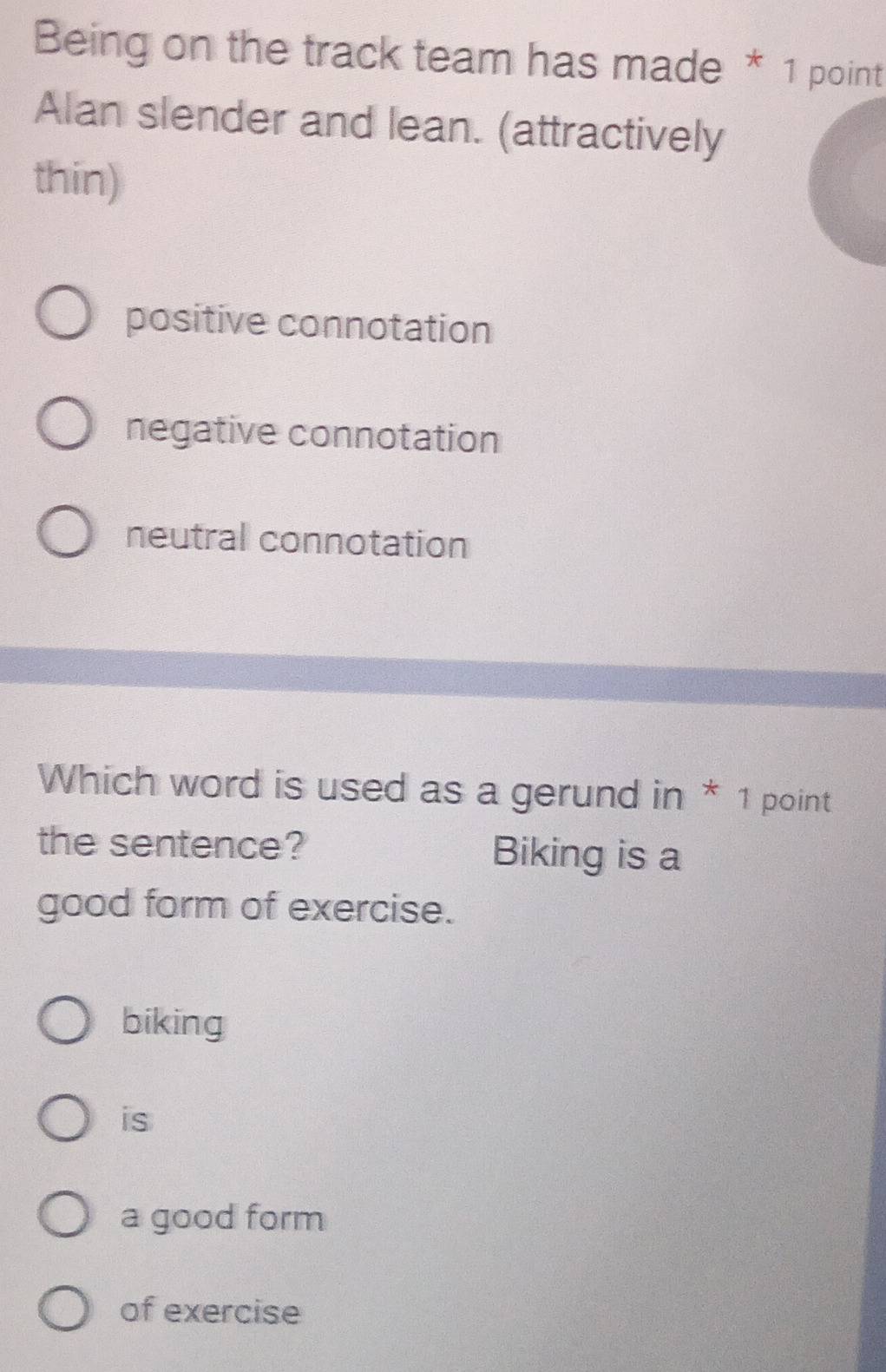 Being on the track team has made * 1 point
Alan slender and lean. (attractively
thin)
positive connotation
negative connotation
neutral connotation
Which word is used as a gerund in * 1 point
the sentence? Biking is a
good form of exercise.
biking
is
a good form
of exercise