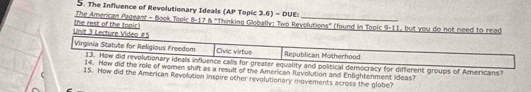 The Influence of Revolutionary Ideals (AP Topic 3.6) - DUE: 
The American Pageant - Book Topic 8-17 & "Thinking Globally: Two Revolutions" (found in Topic 9-11, but you do not need to read 
the rest of the topic) 
Unit 3 Lecture Video #5 
Virginia Statute for Religious Freedom Civic virtue Republican Motherhood 
13. How did revolutionary ideals influence calls for greater equality and political democracy for different groups of Americans? 
14. How did the role of women shift as a result of the American Revolution and Enlightenment ideas? 
15. How did the American Revolution inspire other revolutionary movements across the globe?